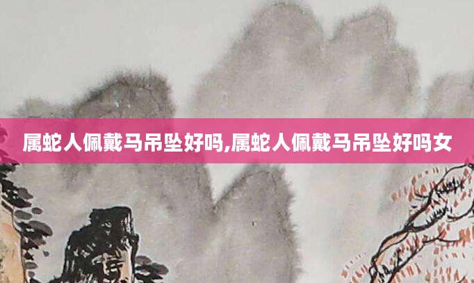 属蛇人佩戴马吊坠好吗,属蛇人佩戴马吊坠好吗女
