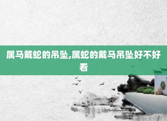 属马戴蛇的吊坠,属蛇的戴马吊坠好不好看