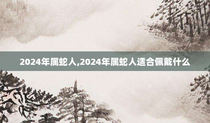 2024年属蛇人,2024年属蛇人适合佩戴什么