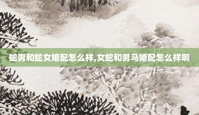 蛇男和蛇女婚配怎么样,女蛇和男马婚配怎么样啊