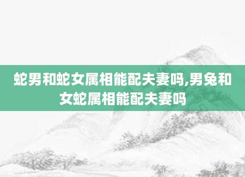 蛇男和蛇女属相能配夫妻吗,男兔和女蛇属相能配夫妻吗