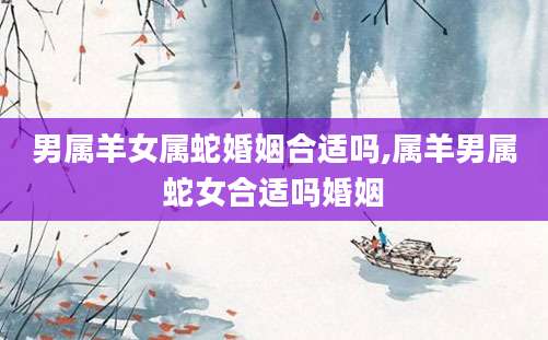 男属羊女属蛇婚姻合适吗,属羊男属蛇女合适吗婚姻