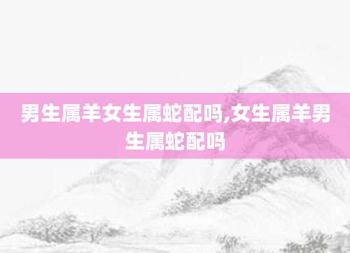 男生属羊女生属蛇配吗,女生属羊男生属蛇配吗