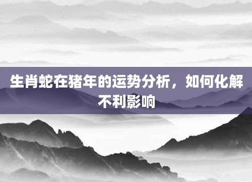 生肖蛇在猪年的运势分析，如何化解不利影响