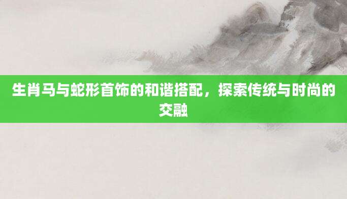 生肖马与蛇形首饰的和谐搭配，探索传统与时尚的交融