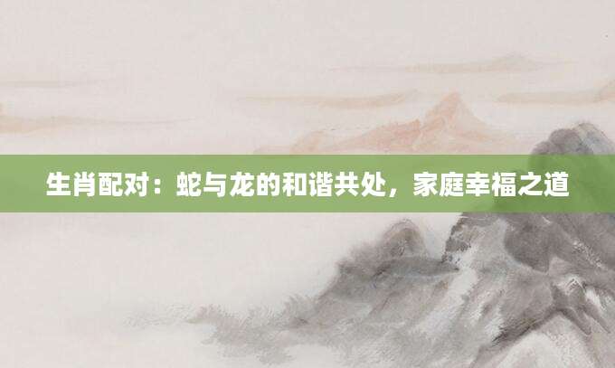 生肖配对：蛇与龙的和谐共处，家庭幸福之道