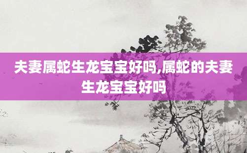夫妻属蛇生龙宝宝好吗,属蛇的夫妻生龙宝宝好吗
