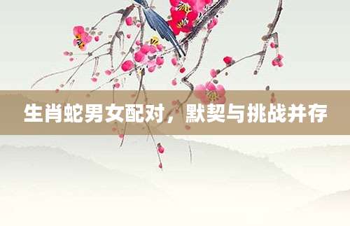 生肖蛇男女配对，默契与挑战并存