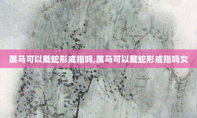 属马可以戴蛇形戒指吗,属马可以戴蛇形戒指吗女