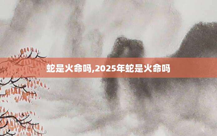 蛇是火命吗,2025年蛇是火命吗
