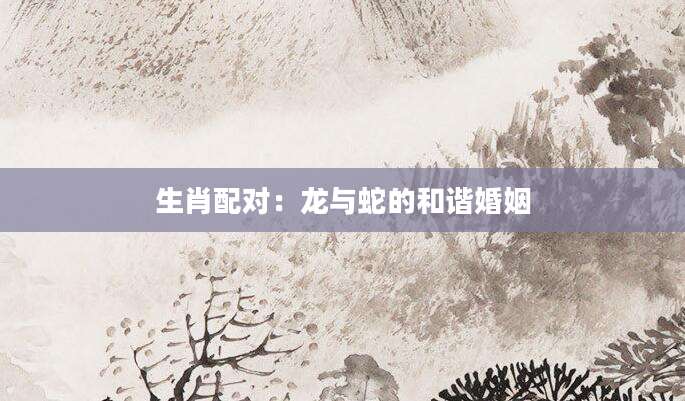 生肖配对：龙与蛇的和谐婚姻