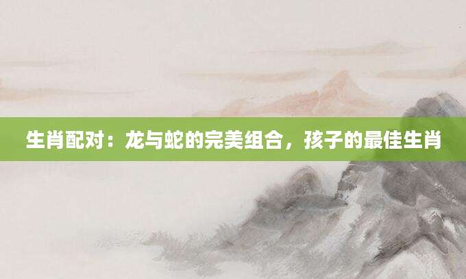 生肖配对：龙与蛇的完美组合，孩子的最佳生肖