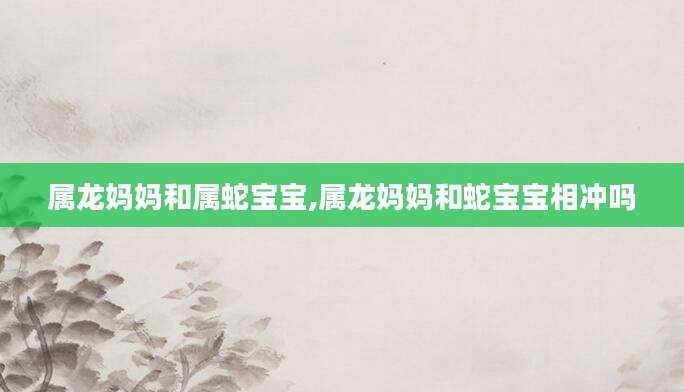 属龙妈妈和属蛇宝宝,属龙妈妈和蛇宝宝相冲吗
