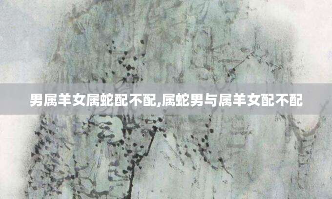 男属羊女属蛇配不配,属蛇男与属羊女配不配