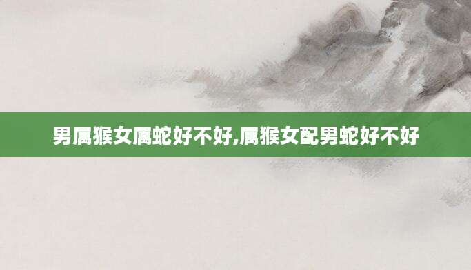 男属猴女属蛇好不好,属猴女配男蛇好不好