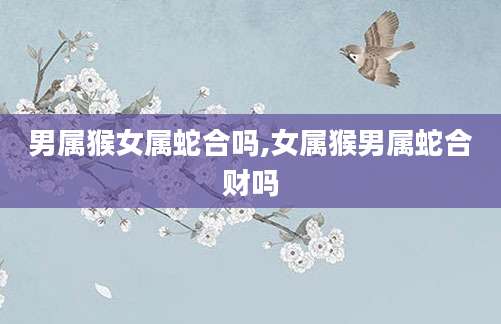 男属猴女属蛇合吗,女属猴男属蛇合财吗