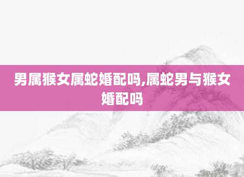 男属猴女属蛇婚配吗,属蛇男与猴女婚配吗
