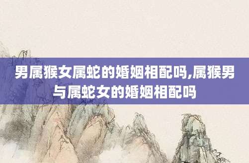 男属猴女属蛇的婚姻相配吗,属猴男与属蛇女的婚姻相配吗