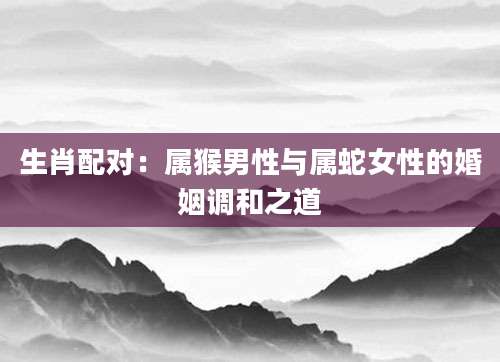 生肖配对：属猴男性与属蛇女性的婚姻调和之道