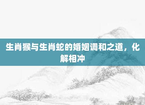生肖猴与生肖蛇的婚姻调和之道，化解相冲