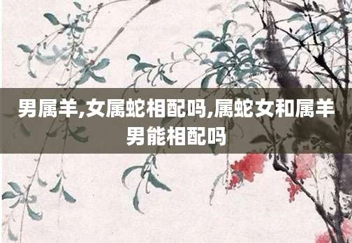 男属羊,女属蛇相配吗,属蛇女和属羊男能相配吗