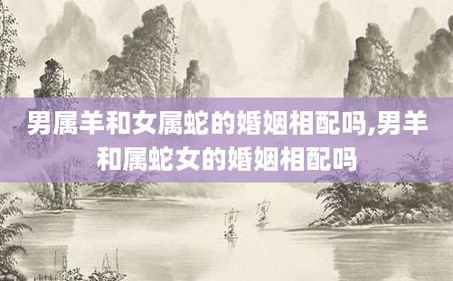 男属羊和女属蛇的婚姻相配吗,男羊和属蛇女的婚姻相配吗