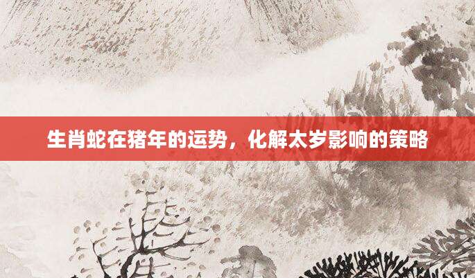 生肖蛇在猪年的运势，化解太岁影响的策略