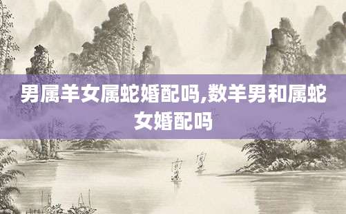 男属羊女属蛇婚配吗,数羊男和属蛇女婚配吗