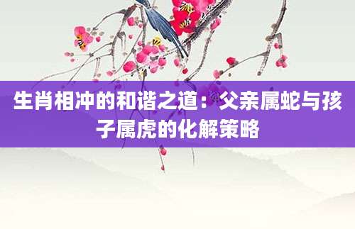 生肖相冲的和谐之道：父亲属蛇与孩子属虎的化解策略