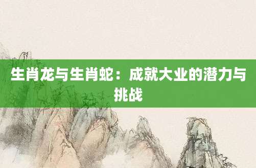 生肖龙与生肖蛇：成就大业的潜力与挑战