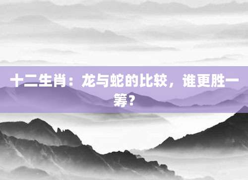 十二生肖：龙与蛇的比较，谁更胜一筹？