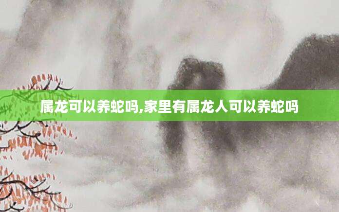 属龙可以养蛇吗,家里有属龙人可以养蛇吗