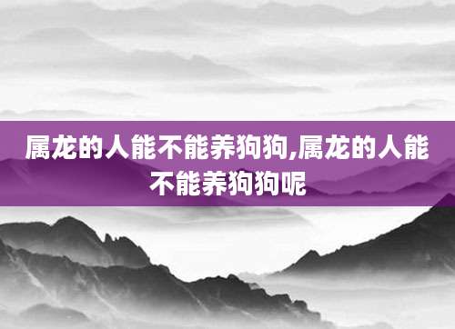 属龙的人能不能养狗狗,属龙的人能不能养狗狗呢