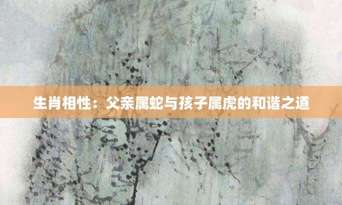 生肖相性：父亲属蛇与孩子属虎的和谐之道