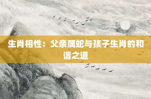 生肖相性：父亲属蛇与孩子生肖的和谐之道