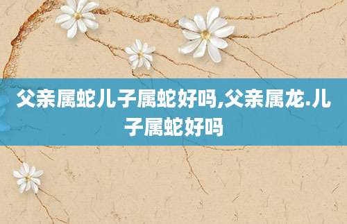 父亲属蛇儿子属蛇好吗,父亲属龙.儿子属蛇好吗