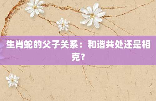 生肖蛇的父子关系：和谐共处还是相克？
