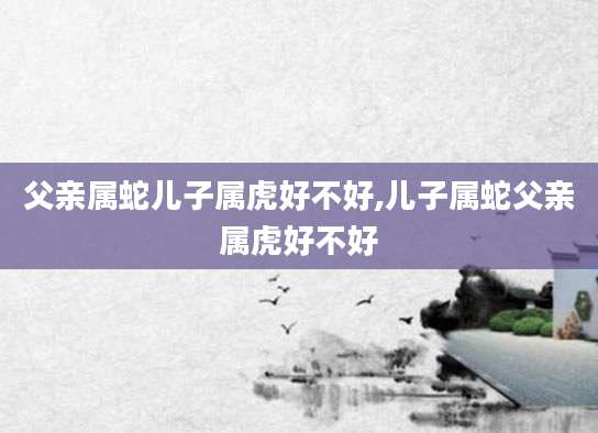 父亲属蛇儿子属虎好不好,儿子属蛇父亲属虎好不好