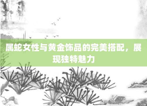 属蛇女性与黄金饰品的完美搭配，展现独特魅力