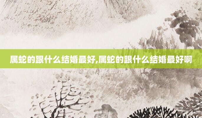 属蛇的跟什么结婚最好,属蛇的跟什么结婚最好啊