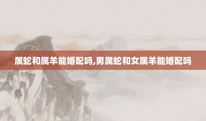 属蛇和属羊能婚配吗,男属蛇和女属羊能婚配吗