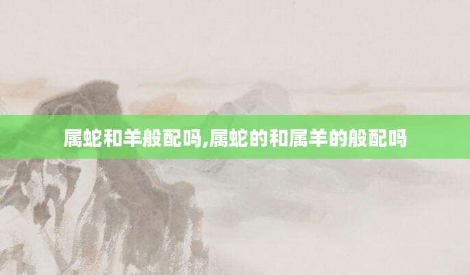 属蛇和羊般配吗,属蛇的和属羊的般配吗