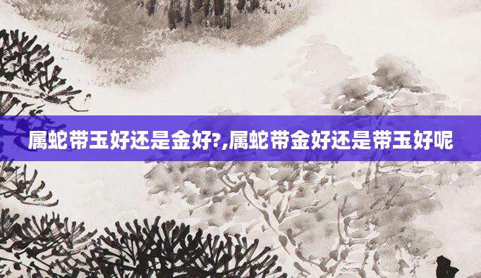 属蛇带玉好还是金好?,属蛇带金好还是带玉好呢