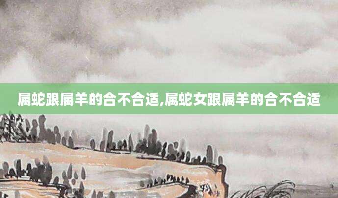 属蛇跟属羊的合不合适,属蛇女跟属羊的合不合适
