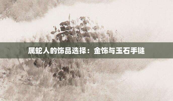 属蛇人的饰品选择：金饰与玉石手链