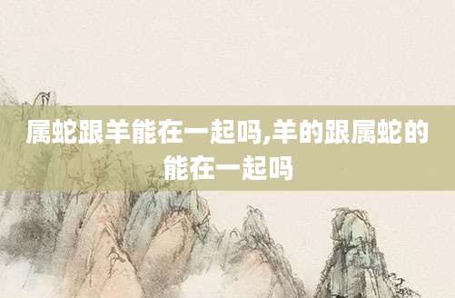 属蛇跟羊能在一起吗,羊的跟属蛇的能在一起吗