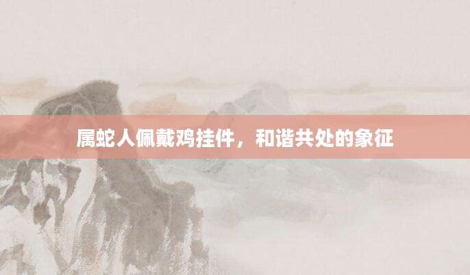 属蛇人佩戴鸡挂件，和谐共处的象征