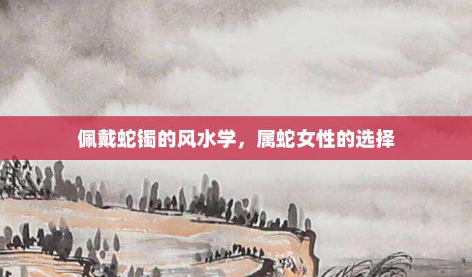 佩戴蛇镯的风水学，属蛇女性的选择