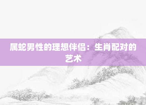 属蛇男性的理想伴侣：生肖配对的艺术