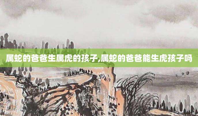 属蛇的爸爸生属虎的孩子,属蛇的爸爸能生虎孩子吗
